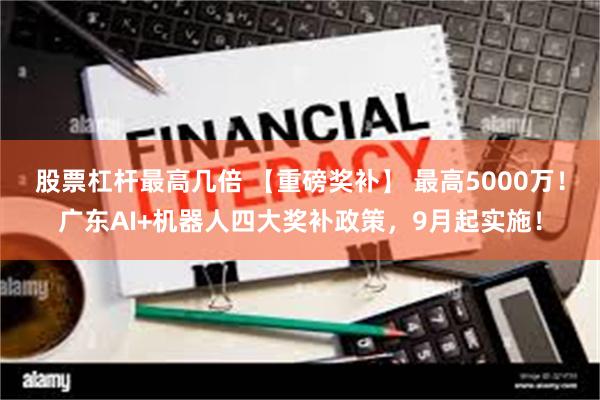 股票杠杆最高几倍 【重磅奖补】 最高5000万！广东AI+机器人四大奖补政策，9月起实施！