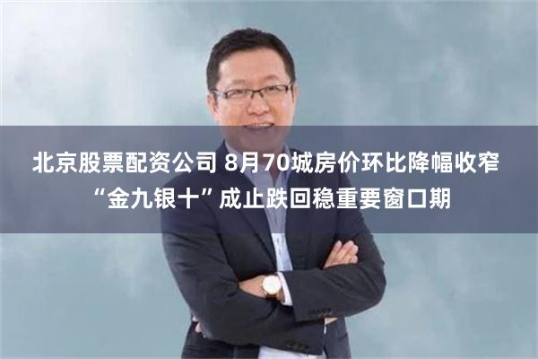 北京股票配资公司 8月70城房价环比降幅收窄 “金九银十”成止跌回稳重要窗口期