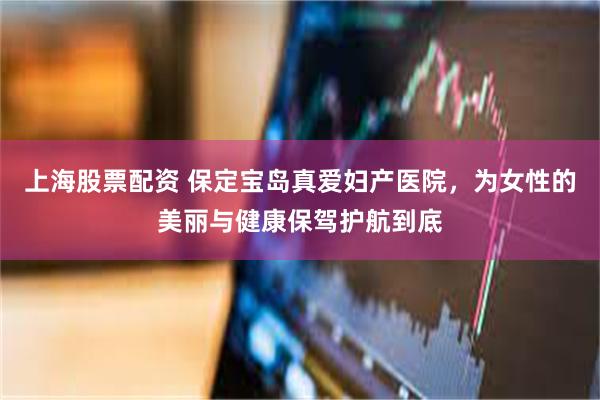上海股票配资 保定宝岛真爱妇产医院，为女性的美丽与健康保驾护航到底