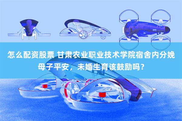 怎么配资股票 甘肃农业职业技术学院宿舍内分娩母子平安，未婚生育该鼓励吗？