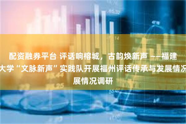 配资融券平台 评话响榕城，古韵焕新声 ——福建师范大学“文脉新声”实践队开展福州评话传承与发展情况调研