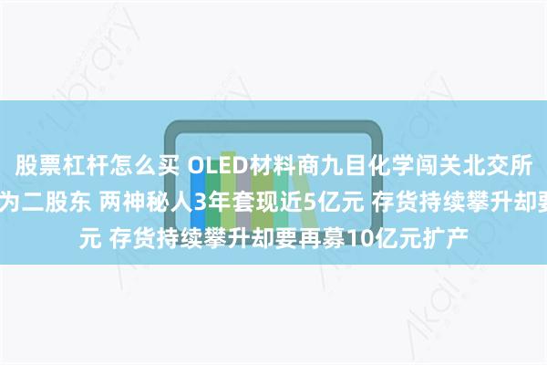股票杠杆怎么买 OLED材料商九目化学闯关北交所:“露笑系”儿媳为二股东 两神秘人3年套现近5亿元 存货持续攀升却要再募10亿元扩产