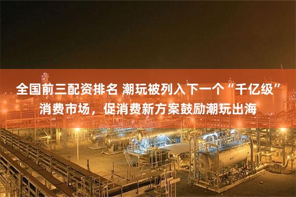 全国前三配资排名 潮玩被列入下一个“千亿级”消费市场，促消费新方案鼓励潮玩出海