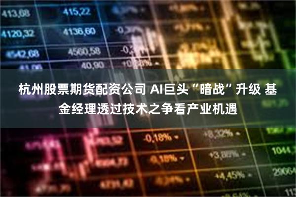 杭州股票期货配资公司 AI巨头“暗战”升级 基金经理透过技术之争看产业机遇