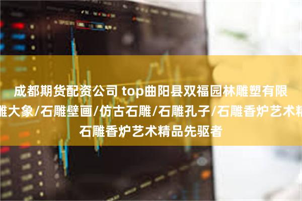成都期货配资公司 top曲阳县双福园林雕塑有限公司:石雕大象/石雕壁画/仿古石雕/石雕孔子/石雕香炉艺术精品先驱者