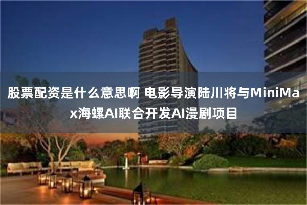 股票配资是什么意思啊 电影导演陆川将与MiniMax海螺AI联合开发AI漫剧项目