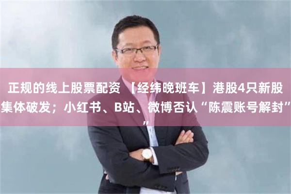 正规的线上股票配资 【经纬晚班车】港股4只新股集体破发；小红书、B站、微博否认“陈震账号解封”