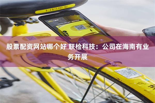 股票配资网站哪个好 联检科技:公司在海南有业务开展
